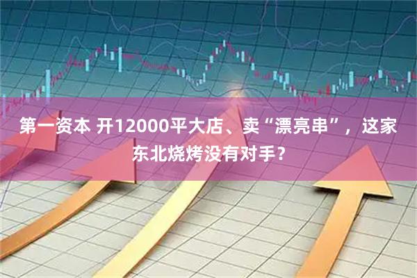 第一资本 开12000平大店、卖“漂亮串”，这家东北烧烤没有对手？