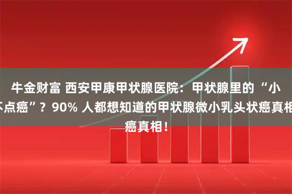 牛金财富 西安甲康甲状腺医院：甲状腺里的 “小不点癌”？90% 人都想知道的甲状腺微小乳头状癌真相！