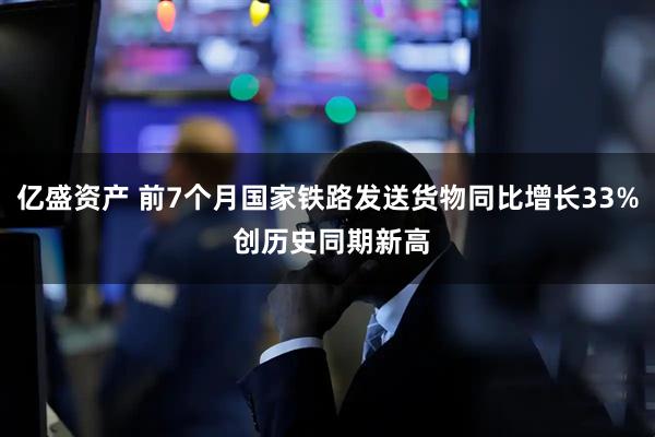 亿盛资产 前7个月国家铁路发送货物同比增长33% 创历史同期新高