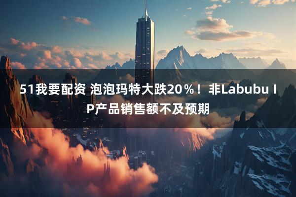 51我要配资 泡泡玛特大跌20％！非Labubu IP产品销售额不及预期