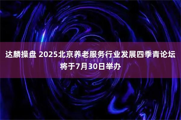 达麟操盘 2025北京养老服务行业发展四季青论坛将于7月30日举办